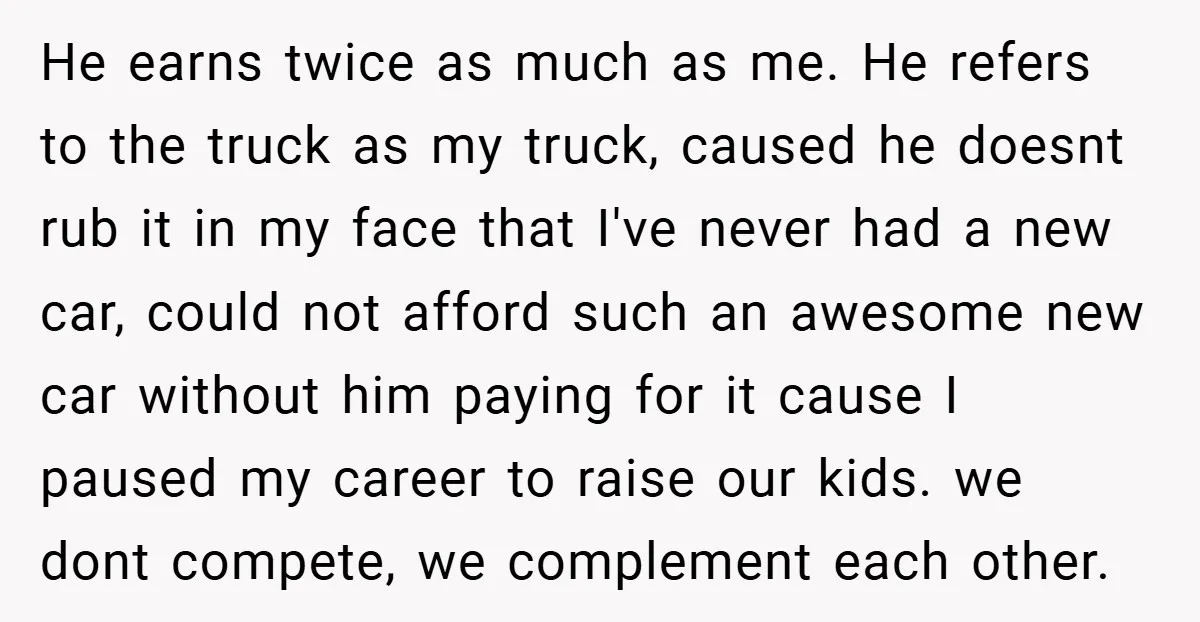 He earns twice as much as me. He refers to the truck as my truck, caused he doesnt rub it in my face that I've never had a new car,...