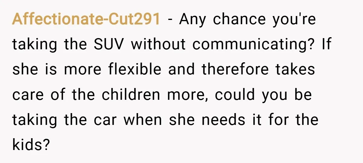 Affectionate-Cut291 − Any chance you're taking the SUV without communicating? If she is more flexible and therefore takes care of the children more, could you be taking the car when...