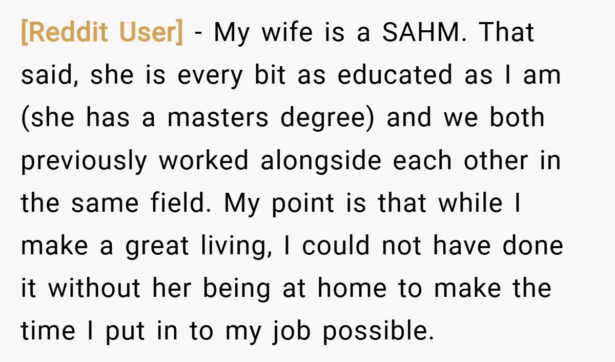 [Reddit User] − My wife is a SAHM. That said, she is every bit as educated as I am (she has a masters degree) and we both previously worked alongside...