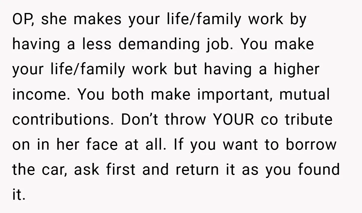 OP, she makes your life/family work by having a less demanding job. You make your life/family work but having a higher income. You both make important, mutual contributions. Don’t throw...