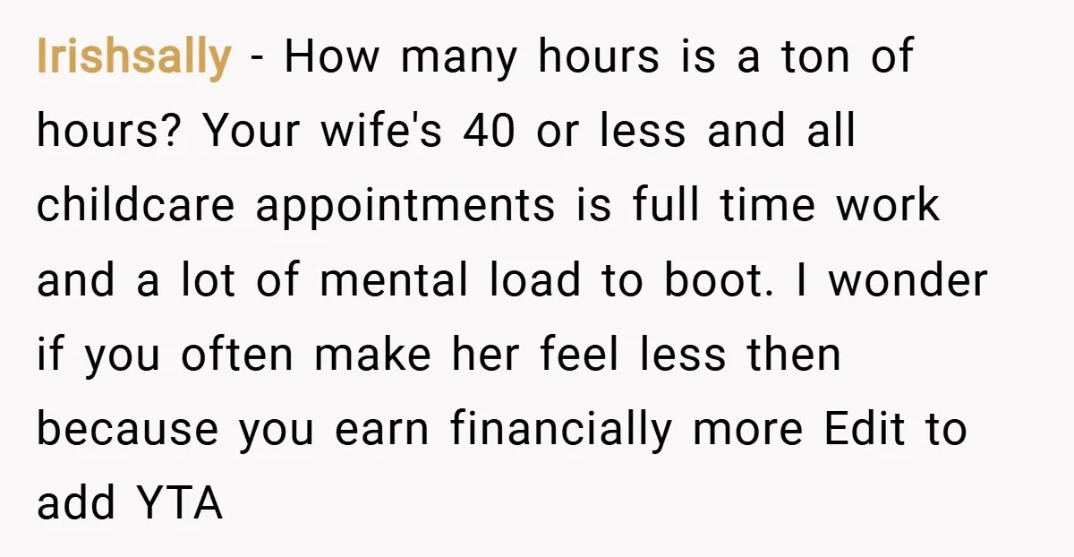 Irishsally − How many hours is a ton of hours? Your wife's 40 or less and all childcare appointments is full time work and a lot of mental load to...