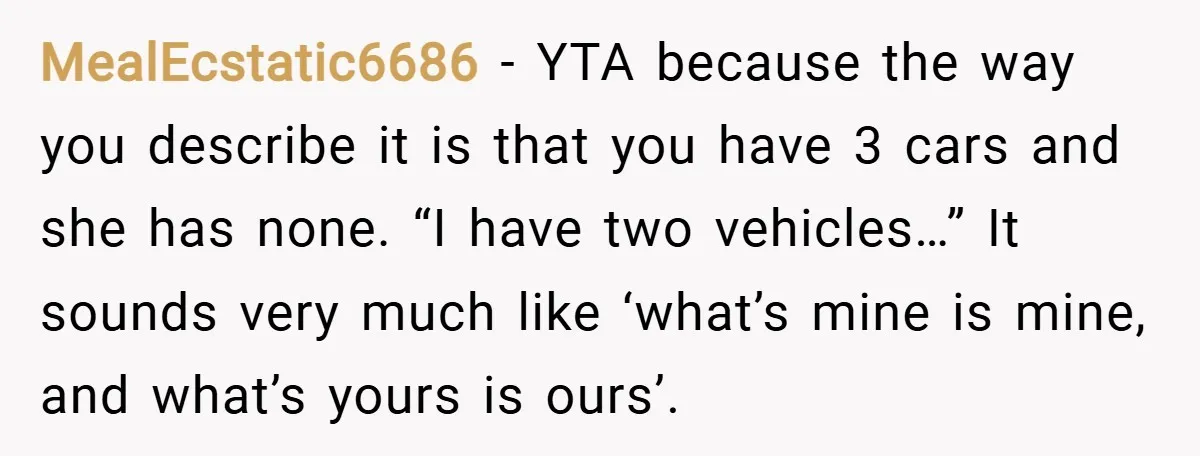 MealEcstatic6686 − YTA because the way you describe it is that you have 3 cars and she has none. “I have two vehicles…” It sounds very much like ‘what’s mine...