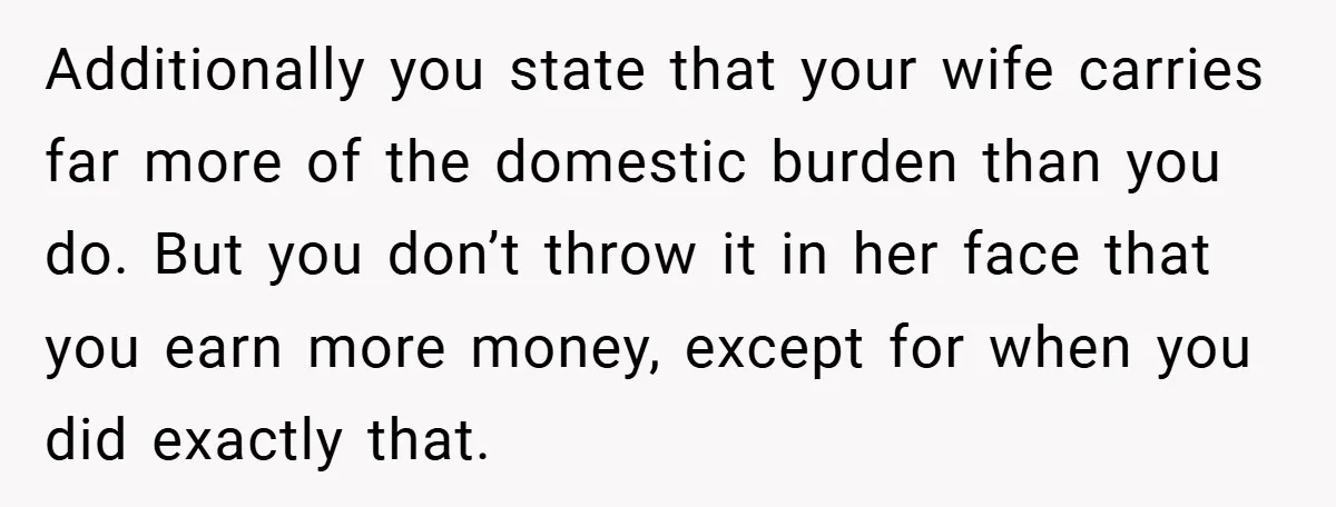 Additionally you state that your wife carries far more of the domestic burden than you do. But you don’t throw it in her face that you earn more money, except...