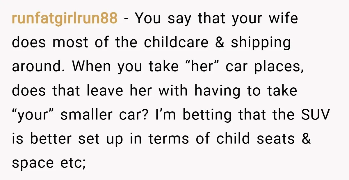 runfatgirlrun88 − You say that your wife does most of the childcare & shipping around. When you take “her” car places, does that leave her with having to take “your”...