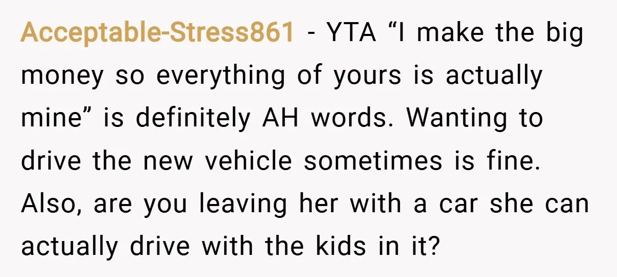 Acceptable-Stress861 − YTA “I make the big money so everything of yours is actually mine” is definitely AH words. Wanting to drive the new vehicle sometimes is fine. Also, are...