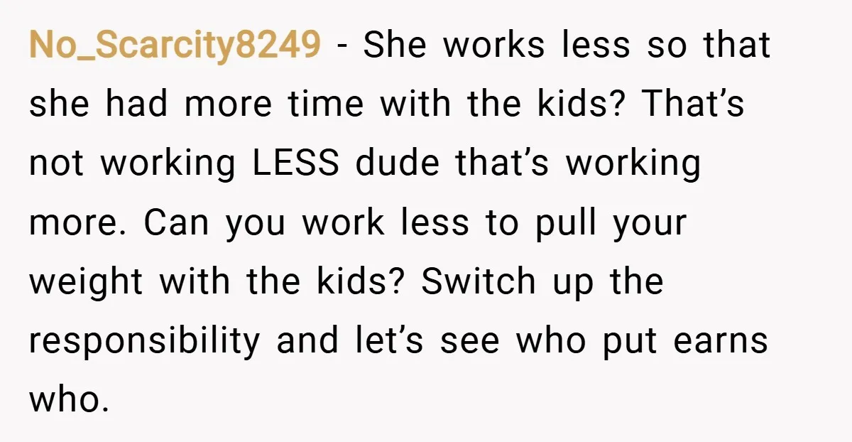 No_Scarcity8249 − She works less so that she had more time with the kids? That’s not working LESS dude that’s working more. Can you work less to pull your weight...
