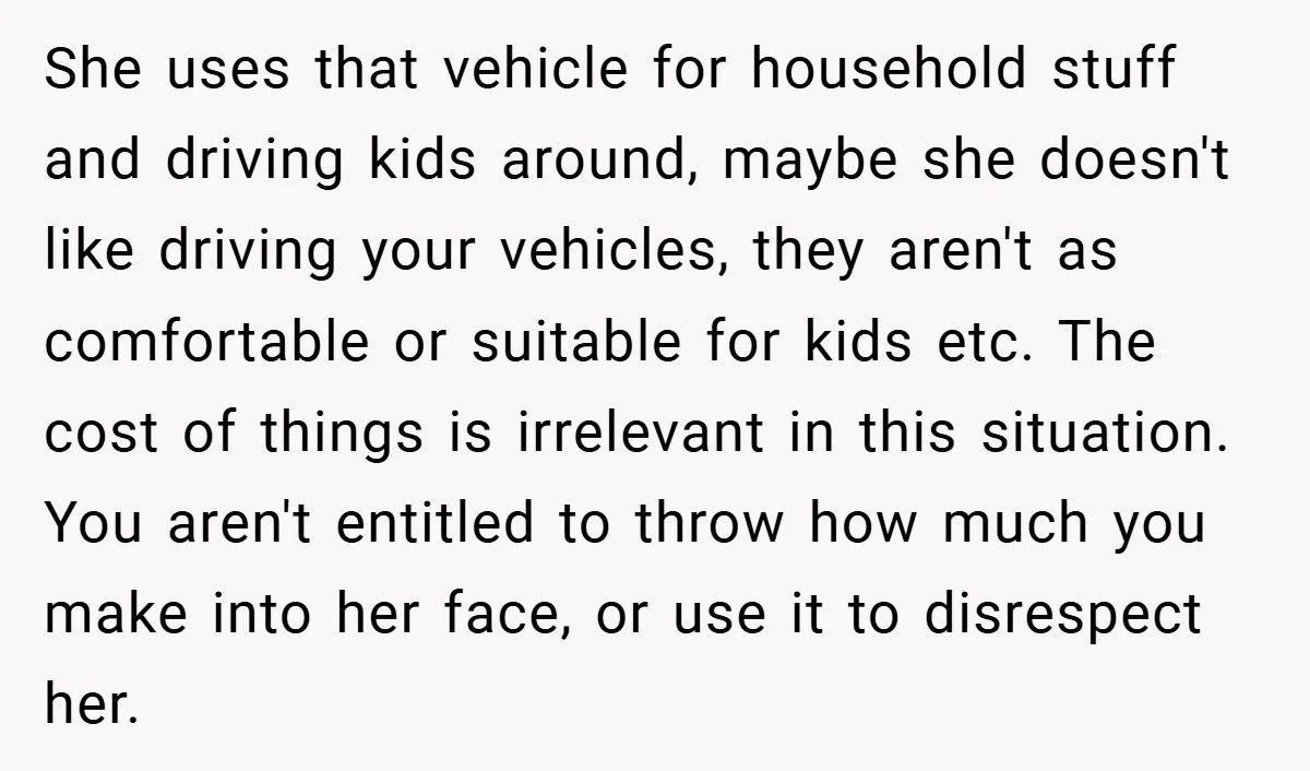 She uses that vehicle for household stuff and driving kids around, maybe she doesn't like driving your vehicles, they aren't as comfortable or suitable for kids etc. The cost of...