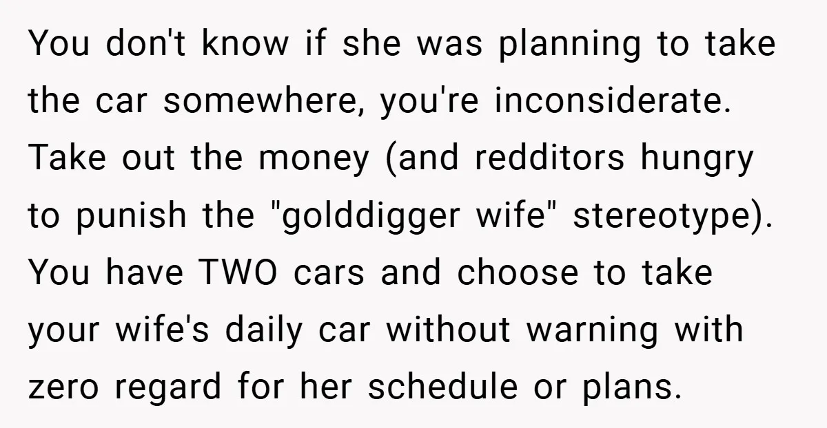 You don't know if she was planning to take the car somewhere, you're inconsiderate. Take out the money (and redditors hungry to punish the "golddigger wife" stereotype). You have TWO...