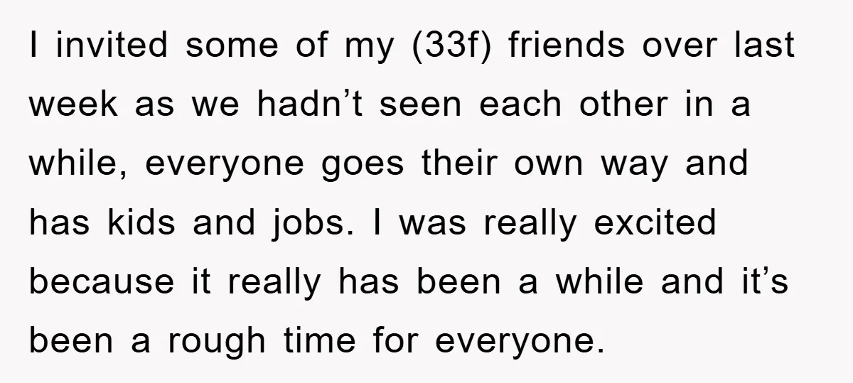 I invited some of my (33f) friends over last week as we hadn’t seen each other in a while, everyone goes their own way and has kids and jobs. I...