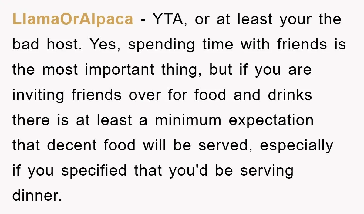 LlamaOrAlpaca − YTA, or at least your the bad host. Yes, spending time with friends is the most important thing, but if you are inviting friends over for food and...