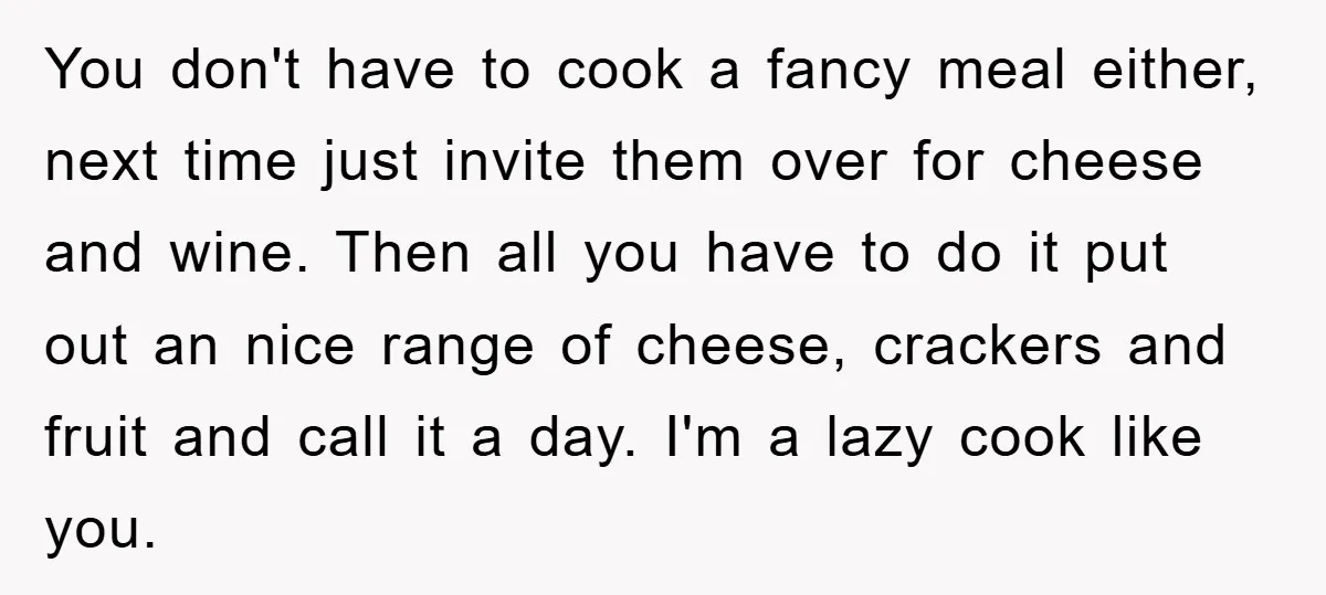 You don't have to cook a fancy meal either, next time just invite them over for cheese and wine. Then all you have to do it put out an nice...