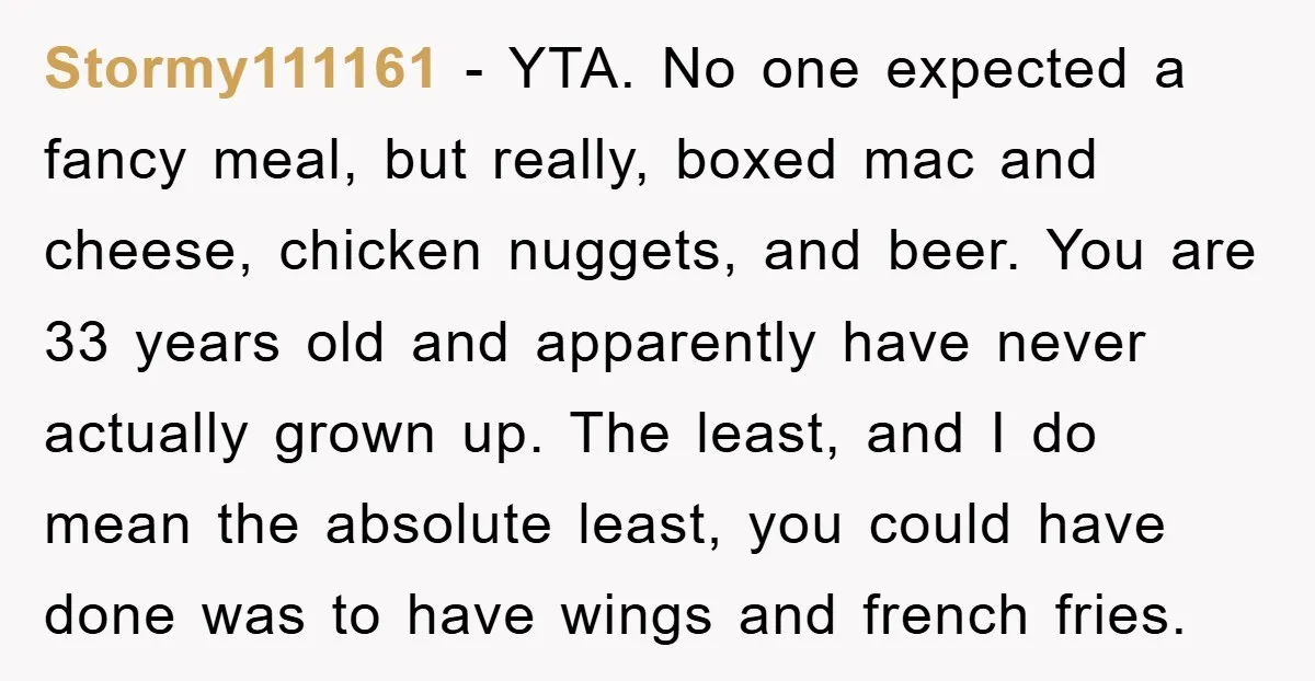 Stormy111161 − YTA. No one expected a fancy meal, but really, boxed mac and cheese, chicken nuggets, and beer. You are 33 years old and apparently have never actually grown...