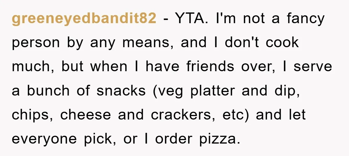 greeneyedbandit82 − YTA. I'm not a fancy person by any means, and I don't cook much, but when I have friends over, I serve a bunch of snacks (veg platter...