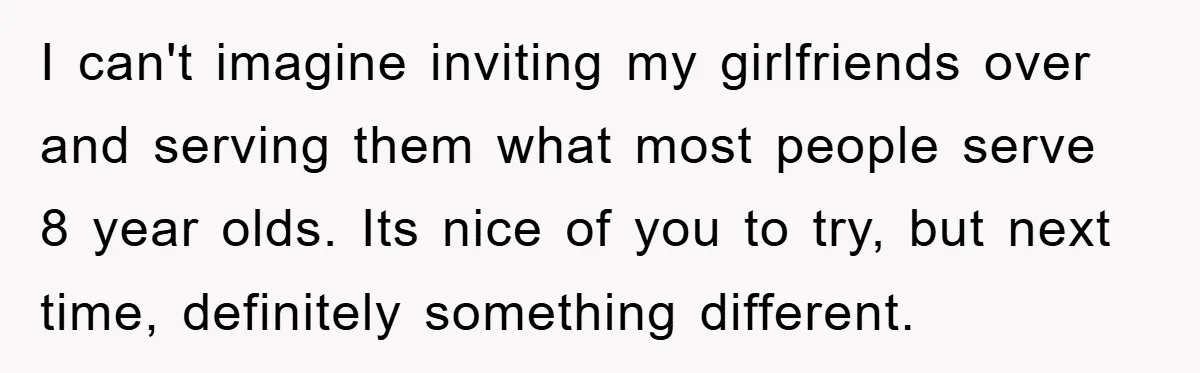 I can't imagine inviting my girlfriends over and serving them what most people serve 8 year olds. Its nice of you to try, but next time, definitely something different.