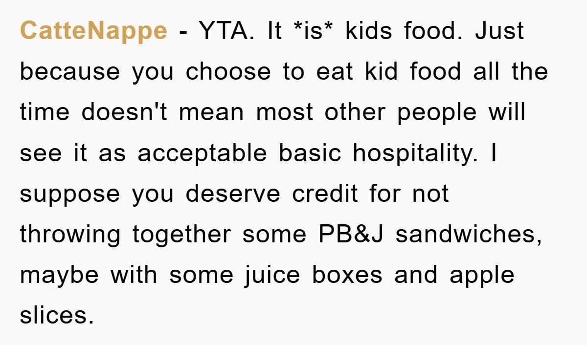 CatteNappe − YTA. It *is* kids food. Just because you choose to eat kid food all the time doesn't mean most other people will see it as acceptable basic hospitality....