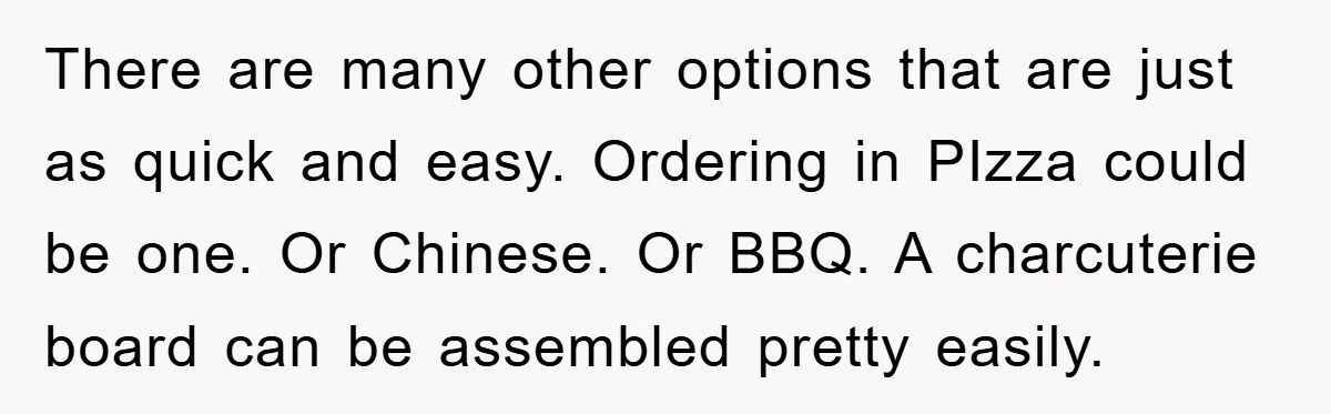 There are many other options that are just as quick and easy. Ordering in PIzza could be one. Or Chinese. Or BBQ. A charcuterie board can be assembled pretty easily.
