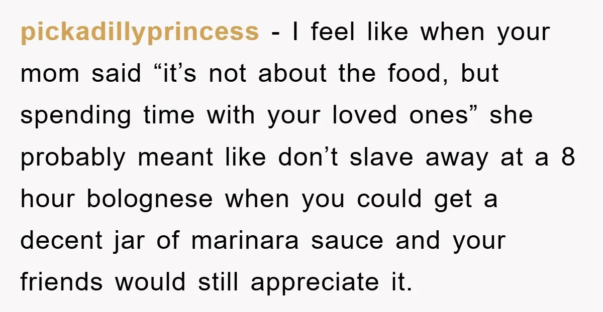 pickadillyprincess − I feel like when your mom said “it’s not about the food, but spending time with your loved ones” she probably meant like don’t slave away at a...