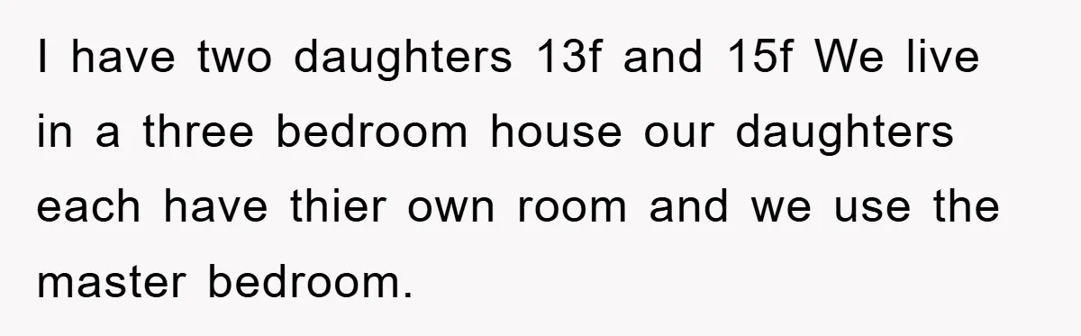 I have two daughters 13f and 15f We live in a three bedroom house our daughters each have thier own room and we use the master bedroom.