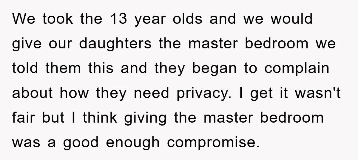 We took the 13 year olds and we would give our daughters the master bedroom we told them this and they began to complain about how they need privacy. I...