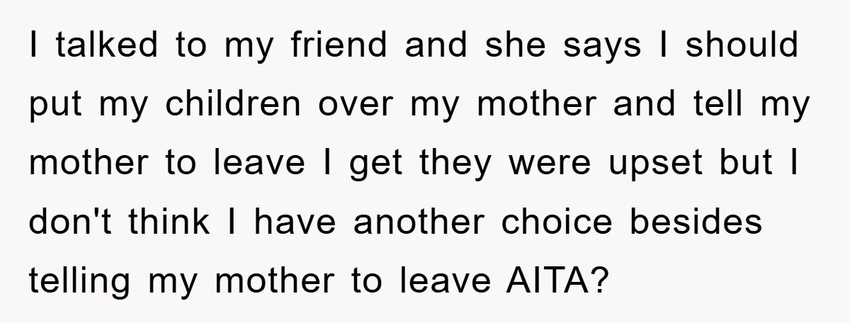 I talked to my friend and she says I should put my children over my mother and tell my mother to leave I get they were upset but I don't...