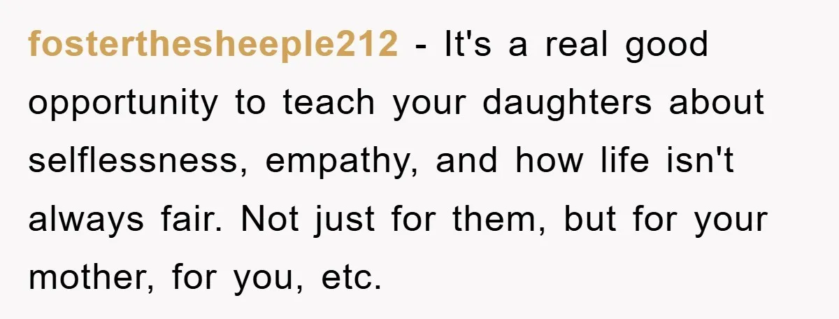 fosterthesheeple212 − It's a real good opportunity to teach your daughters about selflessness, empathy, and how life isn't always fair. Not just for them, but for your mother, for you,...