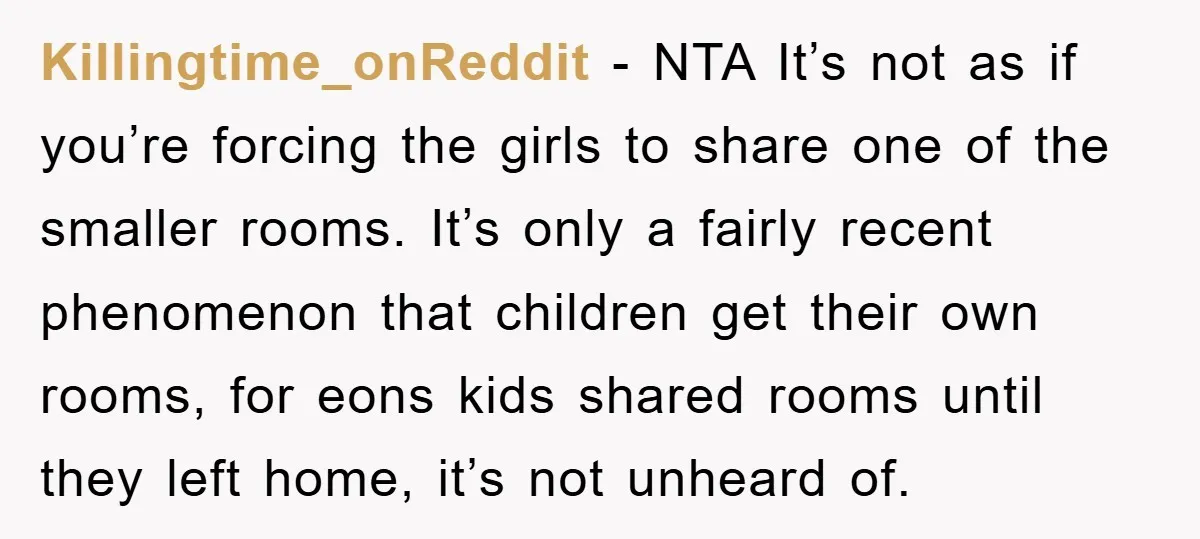 Killingtime_onReddit − NTA It’s not as if you’re forcing the girls to share one of the smaller rooms. It’s only a fairly recent phenomenon that children get their own rooms,...