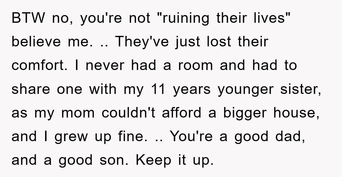 BTW no, you're not "ruining their lives" believe me. .. They've just lost their comfort. I never had a room and had to share one with my 11 years younger...