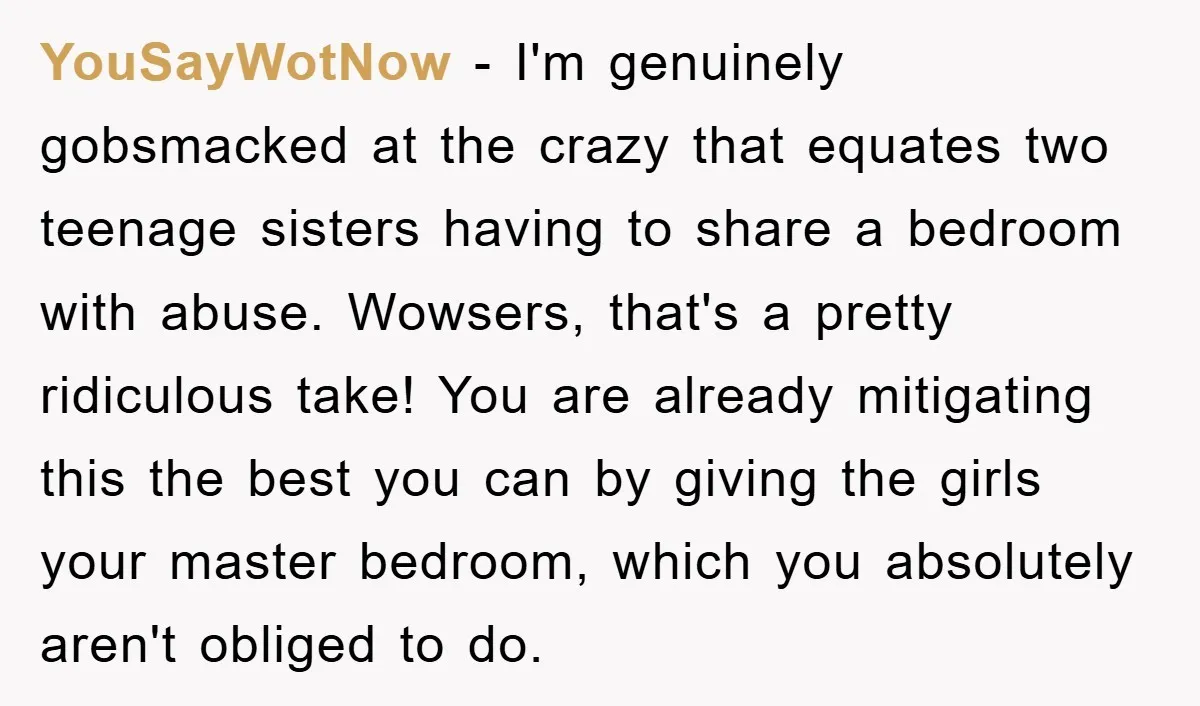 YouSayWotNow − I'm genuinely gobsmacked at the crazy that equates two teenage sisters having to share a bedroom with abuse. Wowsers, that's a pretty ridiculous take! You are already mitigating...