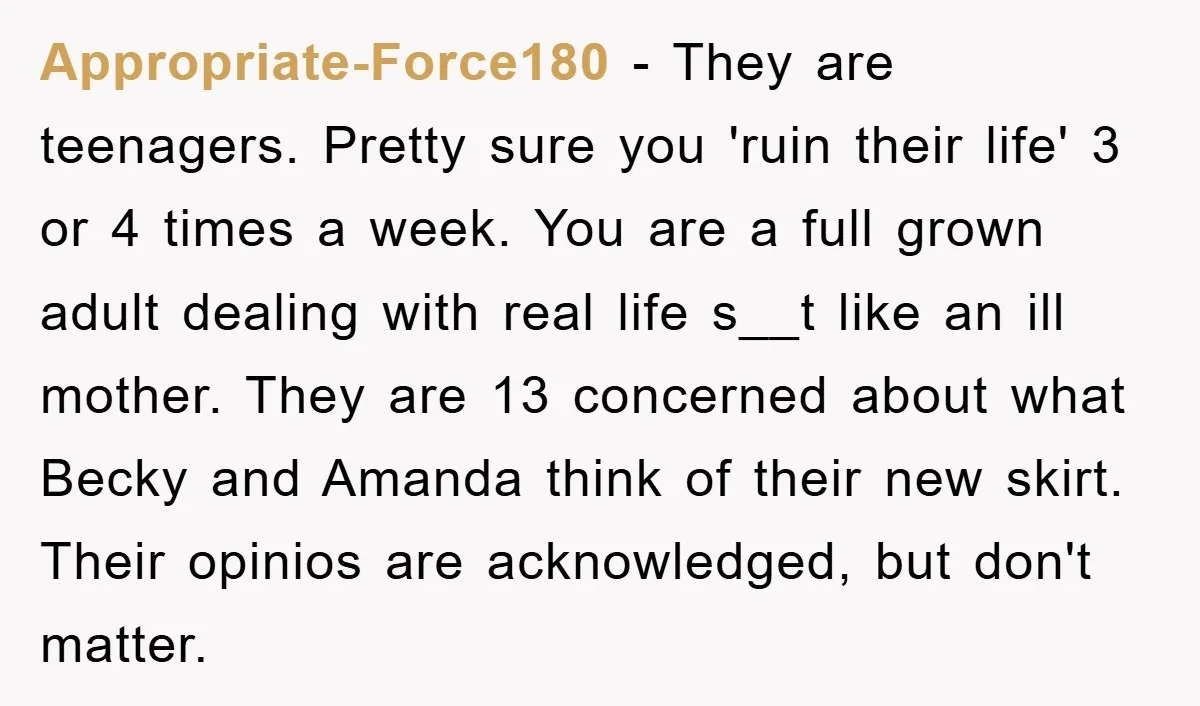 Appropriate-Force180 − They are teenagers. Pretty sure you 'ruin their life' 3 or 4 times a week. You are a full grown adult dealing with real life s__t like an...