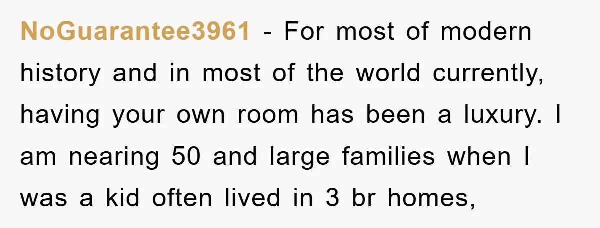 NoGuarantee3961 − For most of modern history and in most of the world currently, having your own room has been a luxury. I am nearing 50 and large families when...