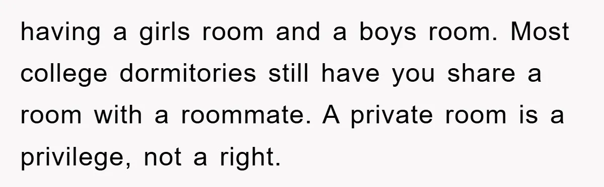 having a girls room and a boys room. Most college dormitories still have you share a room with a roommate. A private room is a privilege, not a right.