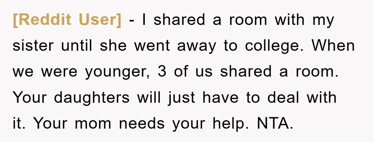 [Reddit User] − I shared a room with my sister until she went away to college. When we were younger, 3 of us shared a room. Your daughters will just...