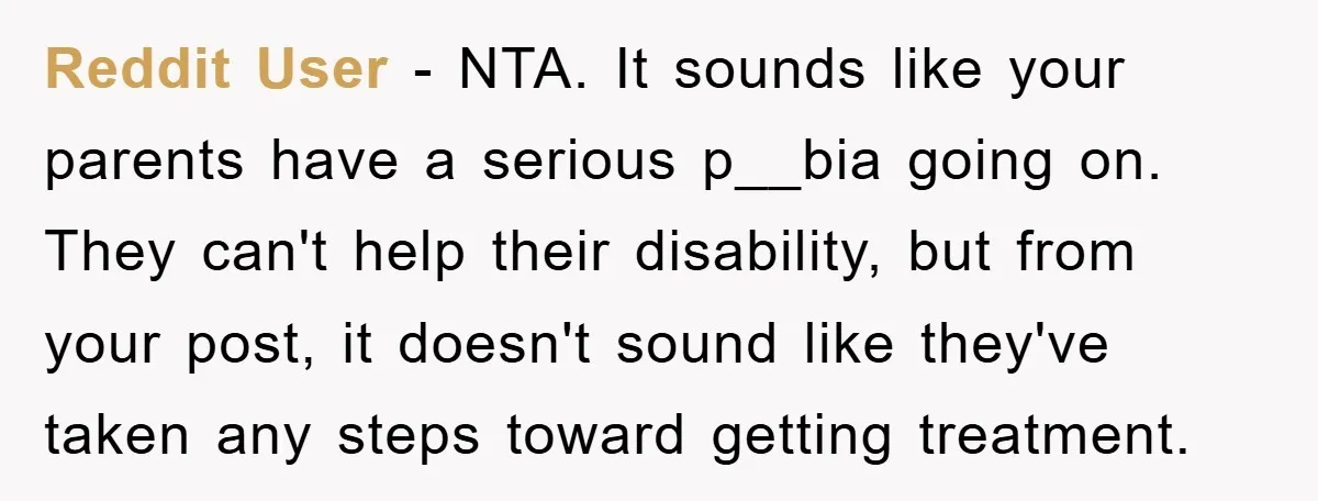 Reddit User - NTA. It sounds like your parents have a serious p__bia going on. They can't help their disability, but from your post, it doesn't sound like they've taken...