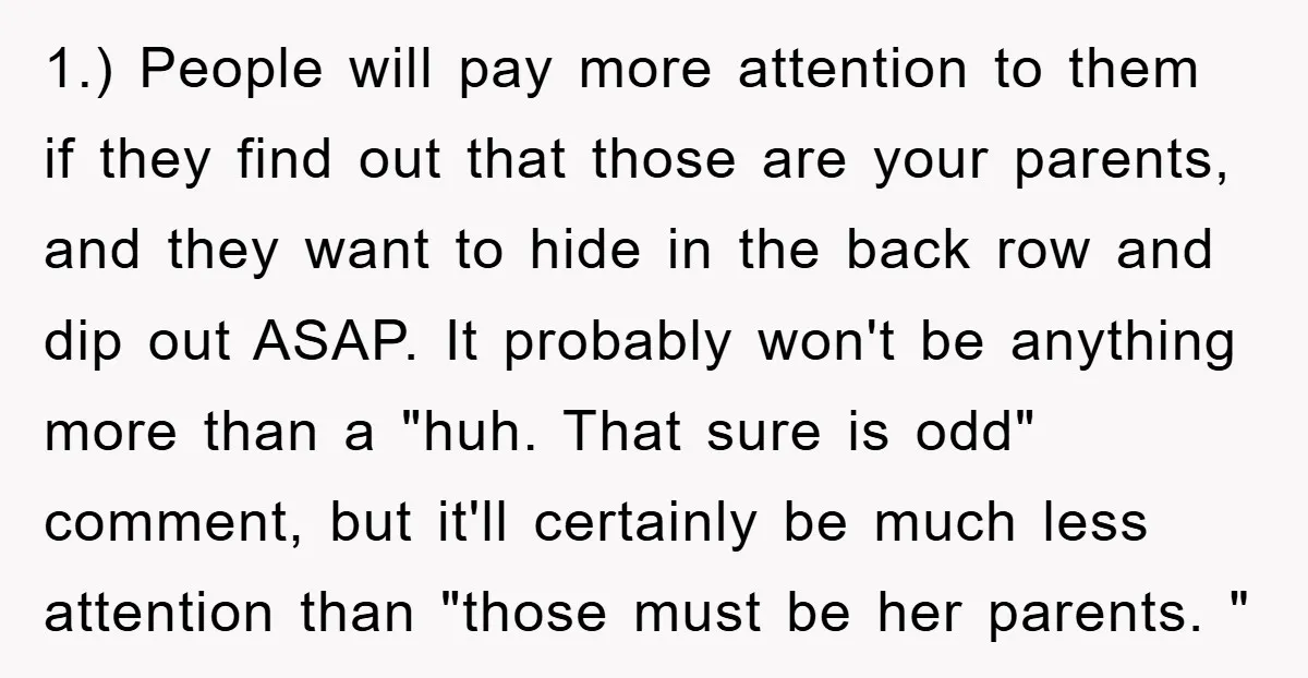1.) People will pay more attention to them if they find out that those are your parents, and they want to hide in the back row and dip out ASAP....