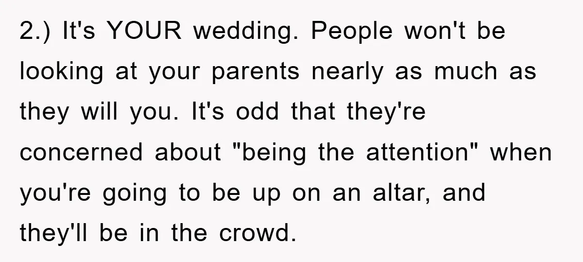 2.) It's YOUR wedding. People won't be looking at your parents nearly as much as they will you. It's odd that they're concerned about "being the attention" when you're going...