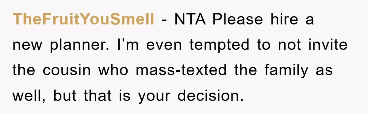 TheFruitYouSmell - NTA Please hire a new planner. I’m even tempted to not invite the cousin who mass-texted the family as well, but that is your decision.