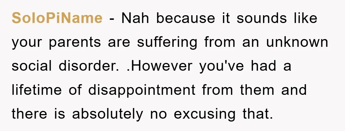 SoloPiName - Nah because it sounds like your parents are suffering from an unknown social disorder. .However you've had a lifetime of disappointment from them and there is absolutely no...