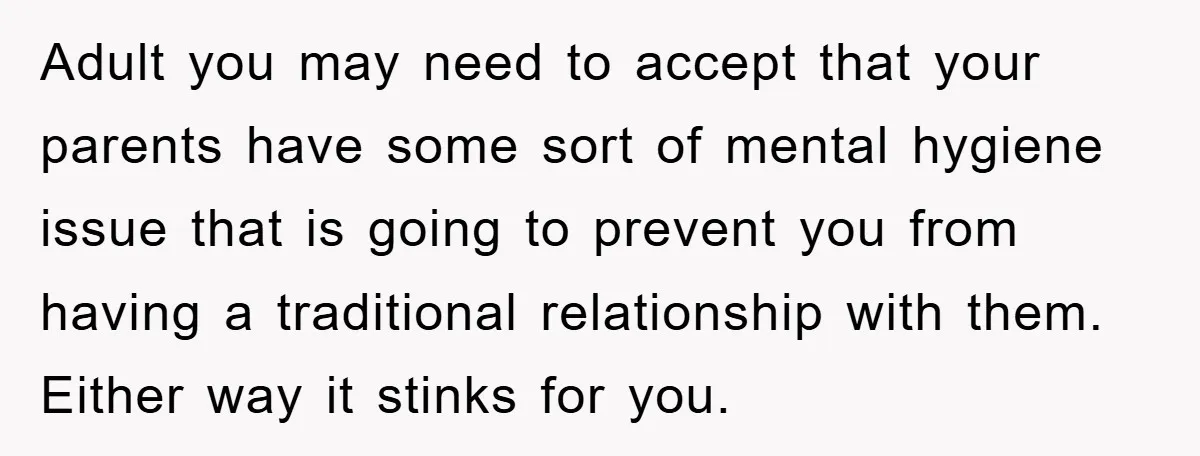 Adult you may need to accept that your parents have some sort of mental hygiene issue that is going to prevent you from having a traditional relationship with them. Either...