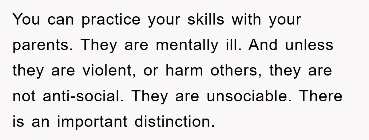 You can practice your skills with your parents. They are mentally ill. And unless they are violent, or harm others, they are not anti-social. They are unsociable. There is an...