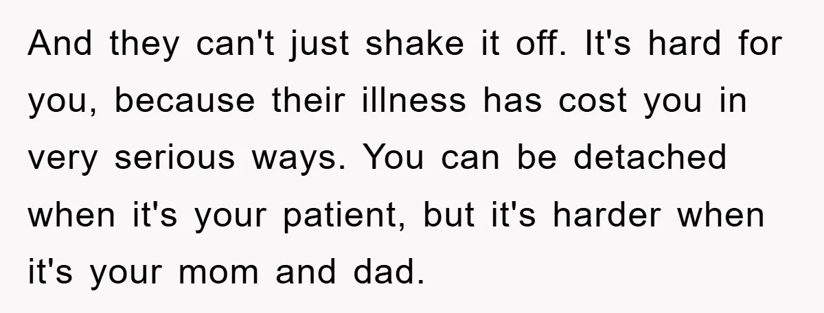 And they can't just shake it off. It's hard for you, because their illness has cost you in very serious ways. You can be detached when it's your patient, but...