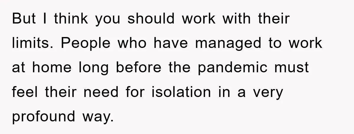 But I think you should work with their limits. People who have managed to work at home long before the pandemic must feel their need for isolation in a very...
