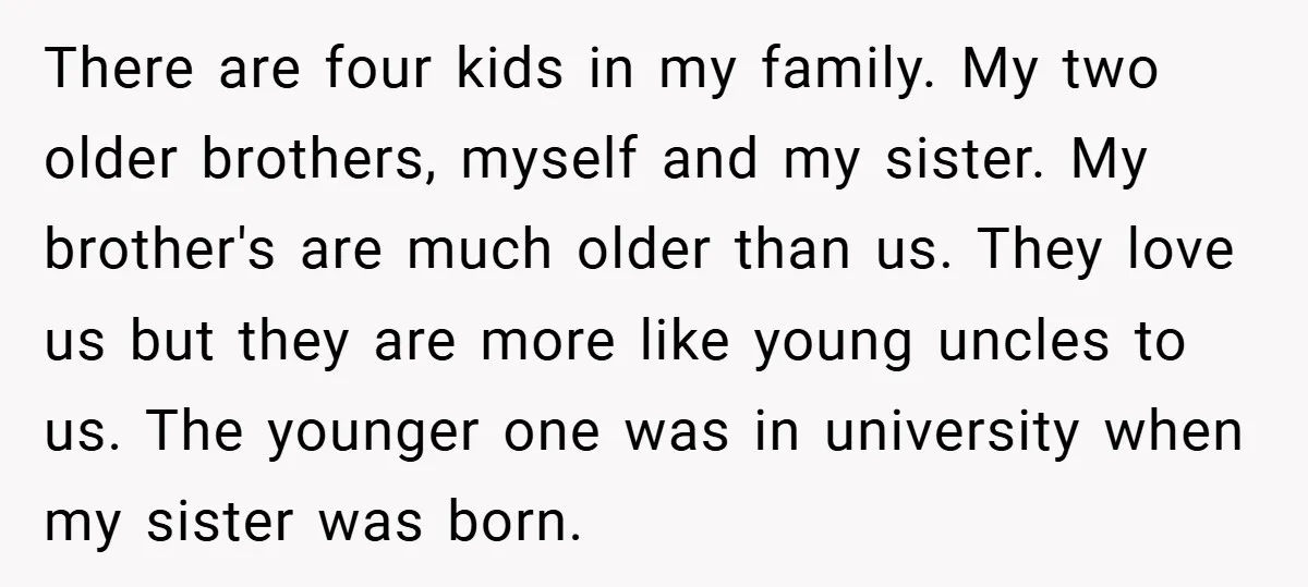 There are four kids in my family. My two older brothers, myself and my sister. My brother's are much older than us. They love us but they are more like...
