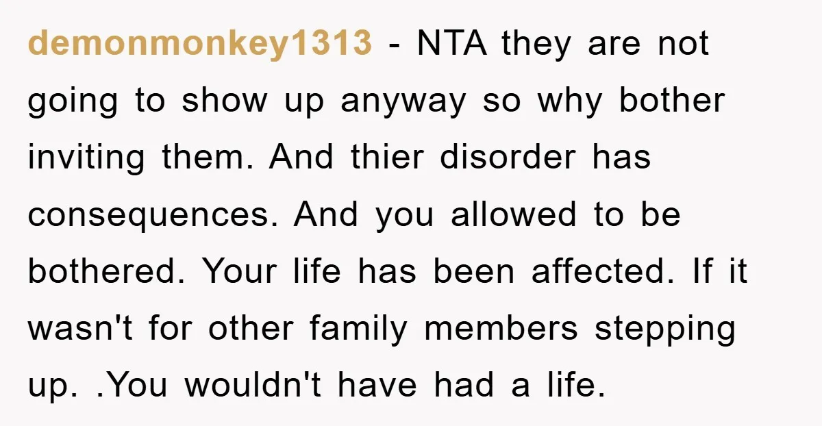 demonmonkey1313 - NTA they are not going to show up anyway so why bother inviting them. And thier disorder has consequences. And you allowed to be bothered. Your life has...