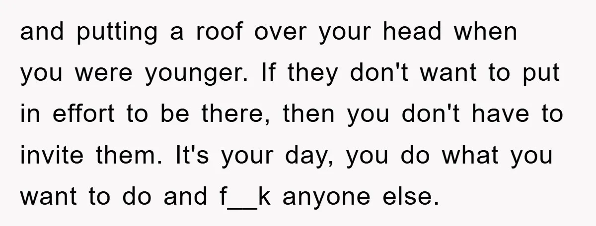 and putting a roof over your head when you were younger. If they don't want to put in effort to be there, then you don't have to invite them. It's...