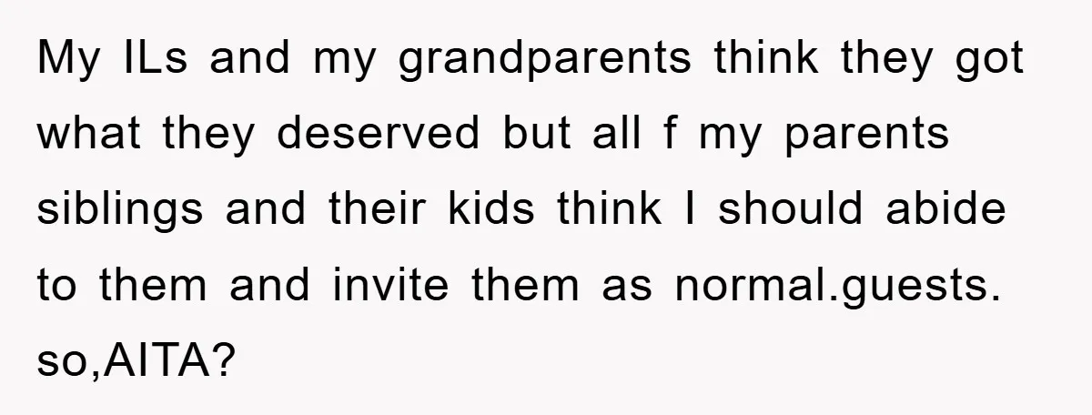 My ILs and my grandparents think they got what they deserved but all f my parents siblings and their kids think I should abide to them and invite them as...