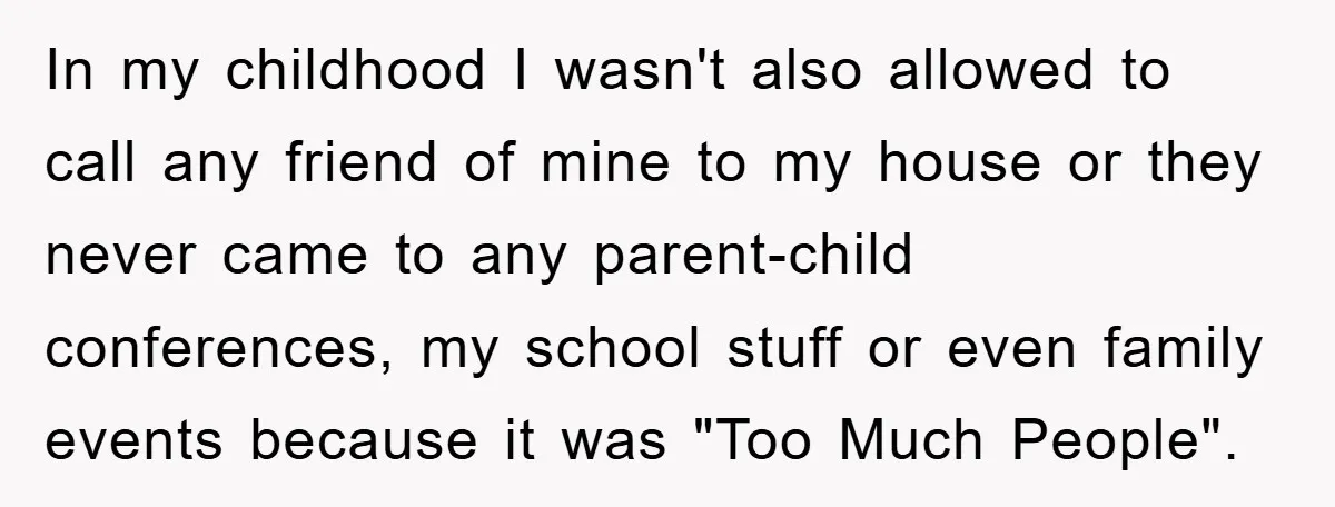 In my childhood I wasn't also allowed to call any friend of mine to my house or they never came to any parent-child conferences, my school stuff or even family...