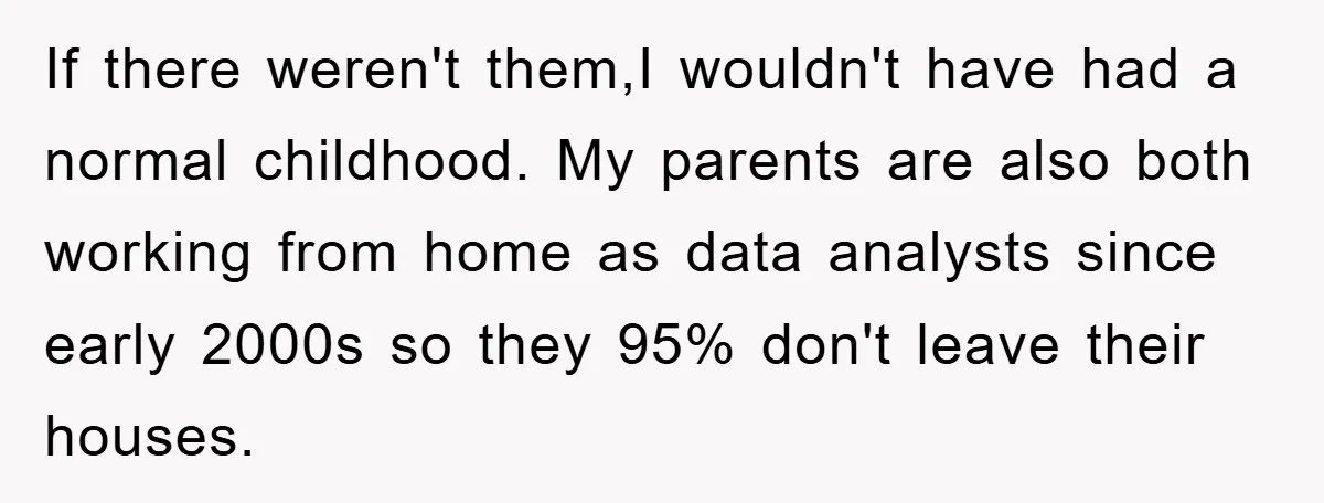 If there weren't them,I wouldn't have had a normal childhood. My parents are also both working from home as data analysts since early 2000s so they 95% don't leave their...
