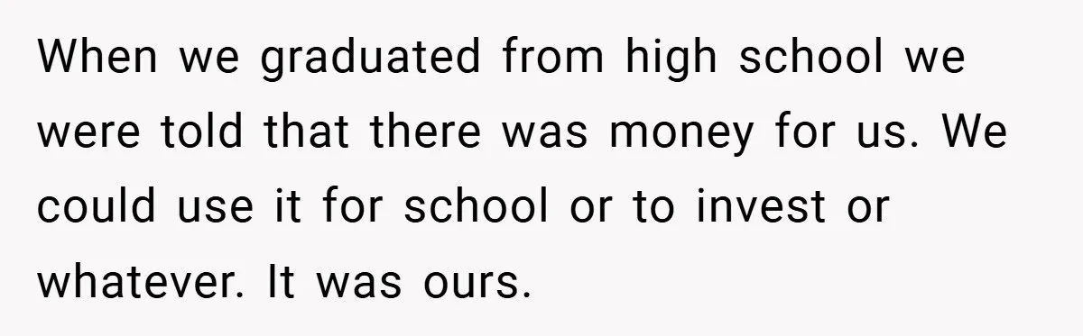 When we graduated from high school we were told that there was money for us. We could use it for school or to invest or whatever. It was ours.