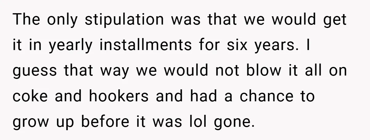 The only stipulation was that we would get it in yearly installments for six years. I guess that way we would not blow it all on coke and hookers and...