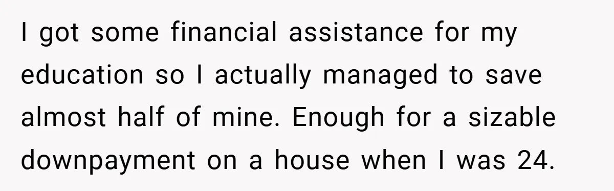 I got some financial assistance for my education so I actually managed to save almost half of mine. Enough for a sizable downpayment on a house when I was 24.